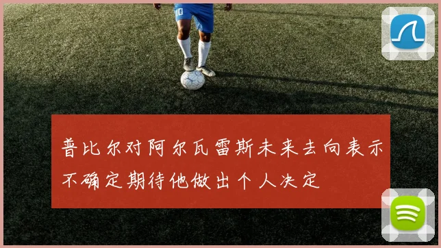 普比尔对阿尔瓦雷斯未来去向表示不确定期待他做出个人决定
