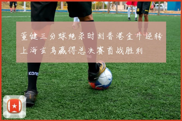 董健三分球绝杀时刻香港金牛逆转上海玄鸟赢得总决赛首战胜利