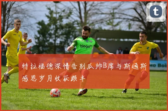 特拉福德深情告别瓜帅B席与斯通斯感恩岁月收获颇丰