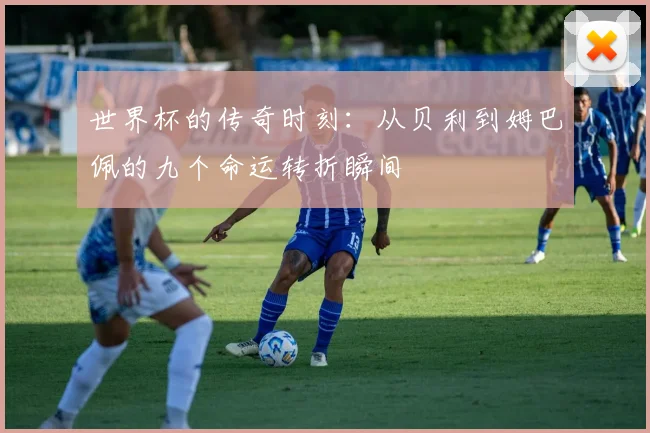 世界杯的传奇时刻：从贝利到姆巴佩的九个命运转折瞬间