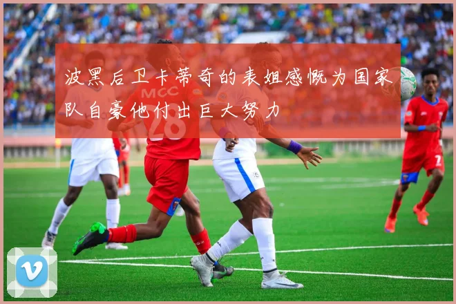 波黑后卫卡蒂奇的表姐感慨为国家队自豪他付出巨大努力