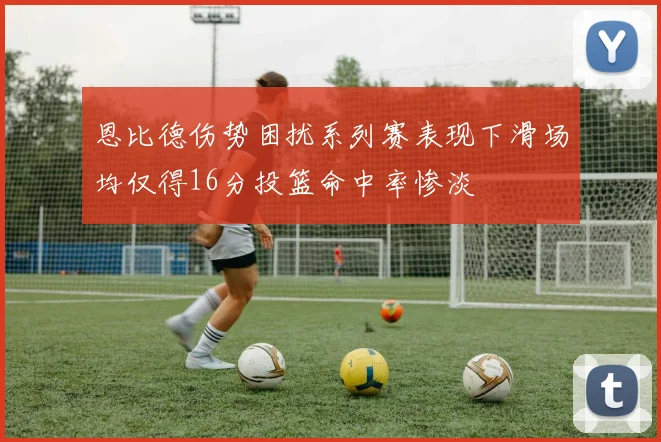恩比德伤势困扰系列赛表现下滑场均仅得16分投篮命中率惨淡
