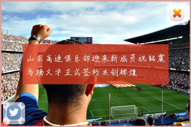 山东高速俱乐部迎来新成员祝铭震与杨文学正式签约共创辉煌