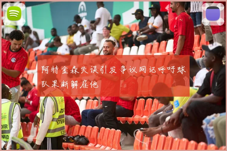 阿特金森失误引发争议网记呼吁球队果断解雇他
