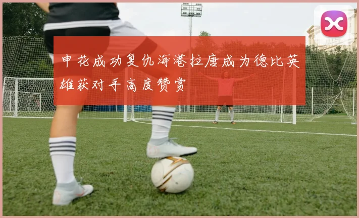 申花成功复仇海港拉唐成为德比英雄获对手高度赞赏