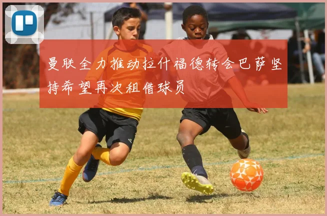 曼联全力推动拉什福德转会巴萨坚持希望再次租借球员