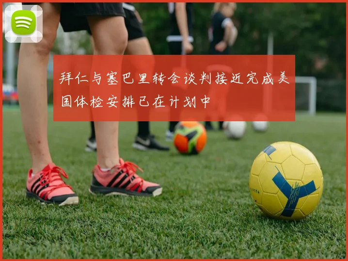 拜仁与塞巴里转会谈判接近完成美国体检安排已在计划中