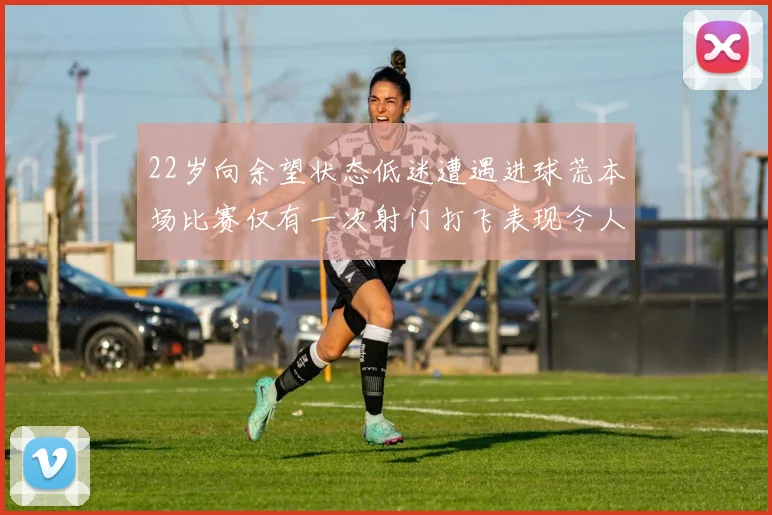 22岁向余望状态低迷遭遇进球荒本场比赛仅有一次射门打飞表现令人失望