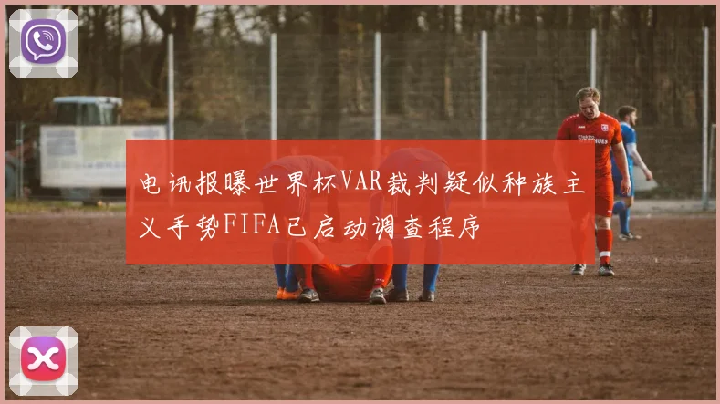 电讯报曝世界杯VAR裁判疑似种族主义手势FIFA已启动调查程序