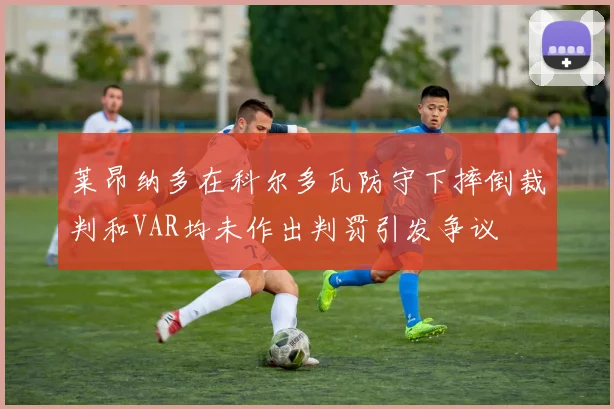 莱昂纳多在科尔多瓦防守下摔倒裁判和VAR均未作出判罚引发争议
