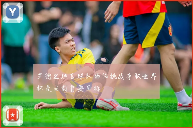 罗德里坦言球队面临挑战夺取世界杯是当前首要目标