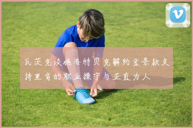 瓦茨克谈施洛特贝克解约金条款支持里肯的职业操守与正直为人