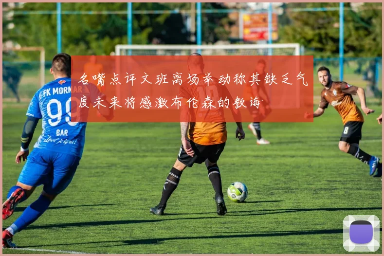 名嘴点评文班离场举动称其缺乏气度未来将感激布伦森的教诲