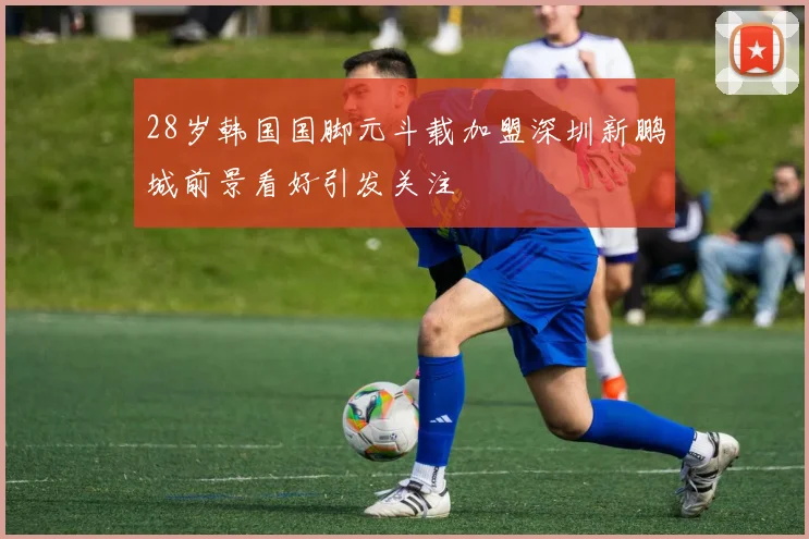 28岁韩国国脚元斗载加盟深圳新鹏城前景看好引发关注