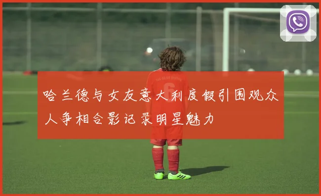 哈兰德与女友意大利度假引围观众人争相合影记录明星魅力